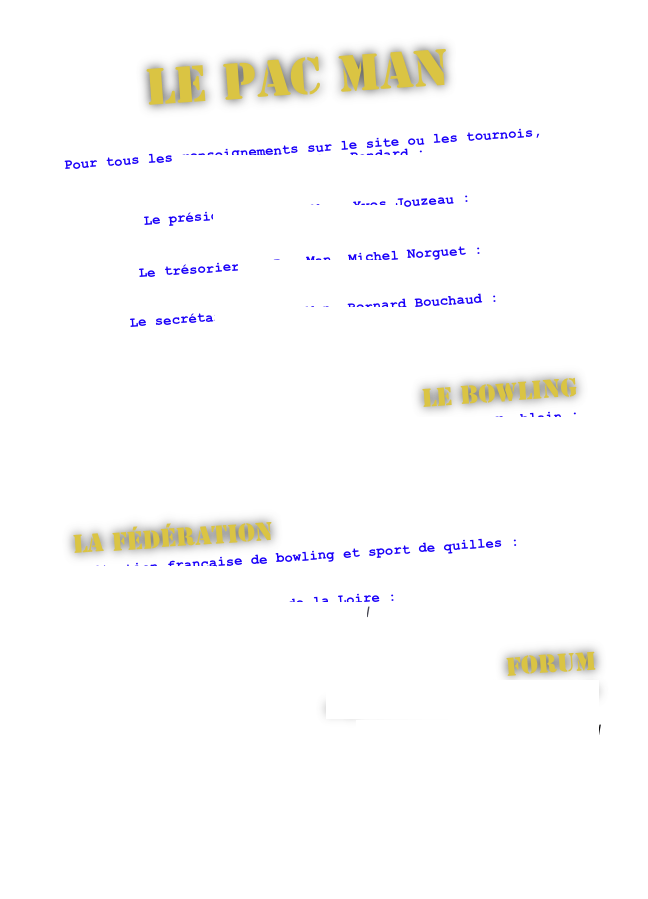 Le PAC MAN


Pour tous les renseignements sur le site ou les tournois, contactez Sébastien Pondard : 
sebastien@club-bowling-pacman.fr

Le président du Pac Man, Yves Jouzeau : 
jouzeauy@numericable.fr

Le trésorier du Pac Man, Michel Norguet :
norguetm@aol.com

Le secrétaire du Pac Man, Bernard Bouchaud : 
bernard.bouchaud@neuf.fr



Le Bowling
Bowling Bowl Center de St-Herblain :
http://www.bowlcenter.fr/atlantis/default.aspx



La fédération
Fédération française de bowling et sport de quilles : 
http://www.ffbsq.org/

Ligue régionale des Pays de la Loire : 
http://www.bowlingpaysdelaloire.com/



Forum
http://forum.club-bowling-pacman.fr

http://www.leforumdubowling.fr/



